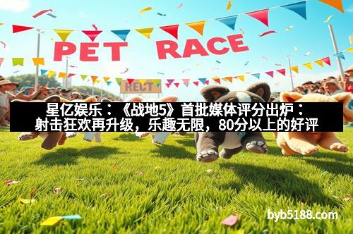 星亿娱乐：《战地5》首批媒体评分出炉：射击狂欢再升级，乐趣无限，80分以上的好评盛泽到来！